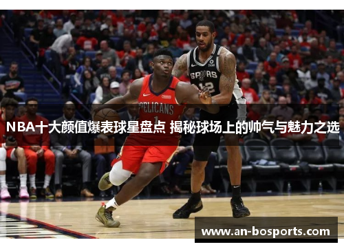 NBA十大颜值爆表球星盘点 揭秘球场上的帅气与魅力之选