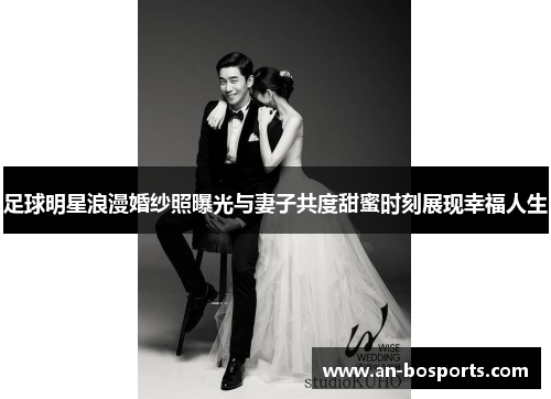 足球明星浪漫婚纱照曝光与妻子共度甜蜜时刻展现幸福人生