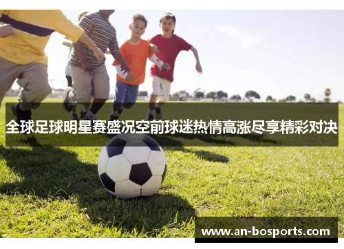 全球足球明星赛盛况空前球迷热情高涨尽享精彩对决