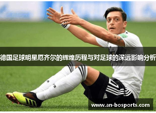 德国足球明星厄齐尔的辉煌历程与对足球的深远影响分析