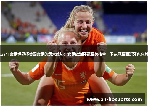 2027年女足世界杯美国女足的最大威胁：女足欧洲杯冠军英格兰，卫冕冠军西班牙也在其中