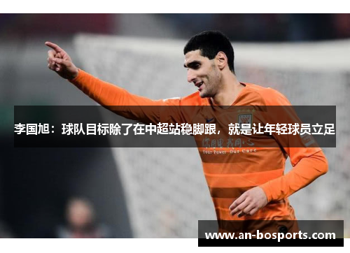 李国旭：球队目标除了在中超站稳脚跟，就是让年轻球员立足