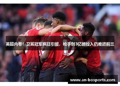 英超内卷！卫冕冠军疯狂引援，枪手创3亿镑投入仍难进前三